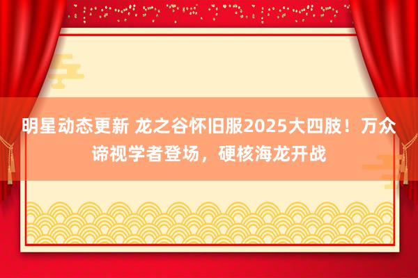 明星动态更新 龙之谷怀旧服2025大四肢！万众谛视学者登场，硬核海龙开战