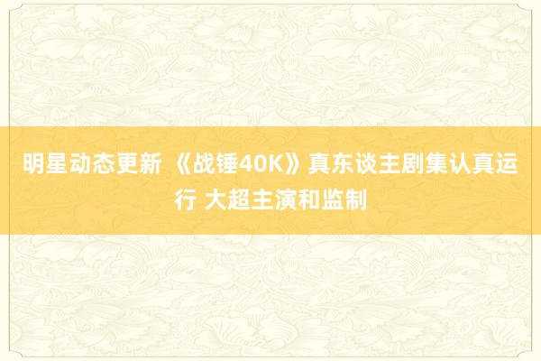 明星动态更新 《战锤40K》真东谈主剧集认真运行 大超主演和监制