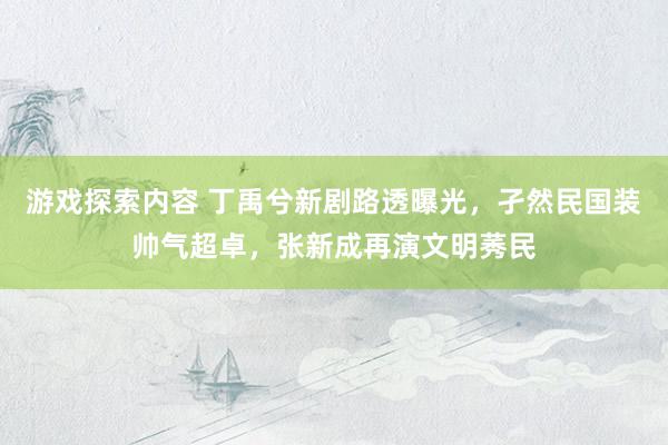 游戏探索内容 丁禹兮新剧路透曝光，孑然民国装帅气超卓，张新成再演文明莠民