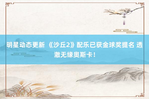 明星动态更新 《沙丘2》配乐已获金球奖提名 透澈无缘奥斯卡！