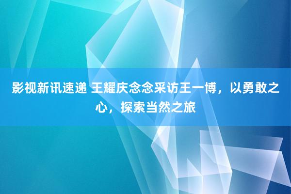 影视新讯速递 王耀庆念念采访王一博，以勇敢之心，探索当然之旅