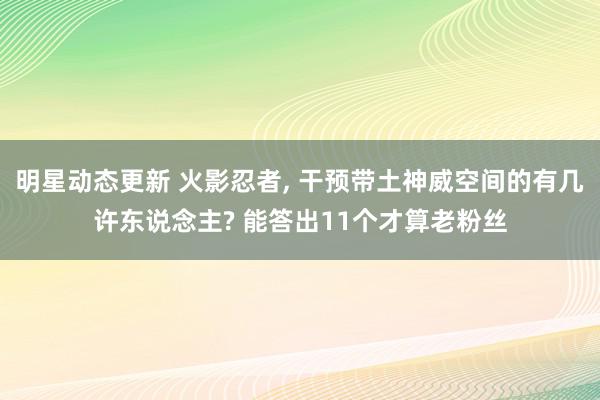 明星动态更新 火影忍者, 干预带土神威空间的有几许东说念主? 能答出11个才算老粉丝