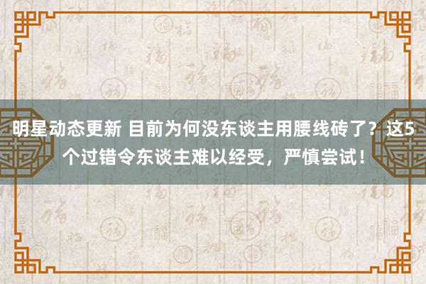 明星动态更新 目前为何没东谈主用腰线砖了？这5个过错令东谈主难以经受，严慎尝试！