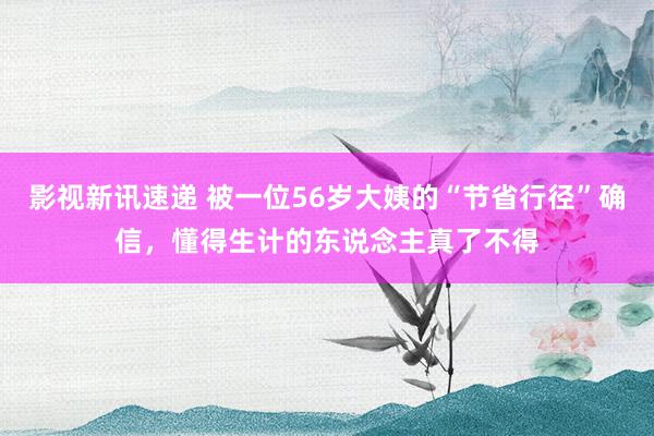 影视新讯速递 被一位56岁大姨的“节省行径”确信，懂得生计的东说念主真了不得