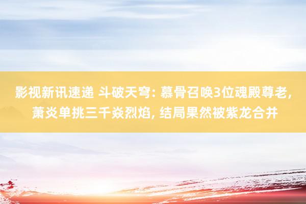 影视新讯速递 斗破天穹: 慕骨召唤3位魂殿尊老, 萧炎单挑三千焱烈焰, 结局果然被紫龙合并