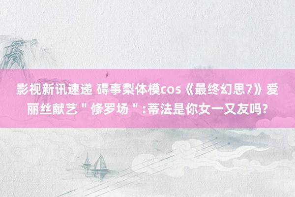 影视新讯速递 碍事梨体模cos《最终幻思7》爱丽丝献艺＂修罗场＂:蒂法是你女一又友吗?