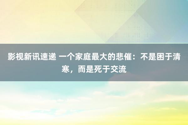 影视新讯速递 一个家庭最大的悲催：不是困于清寒，而是死于交流