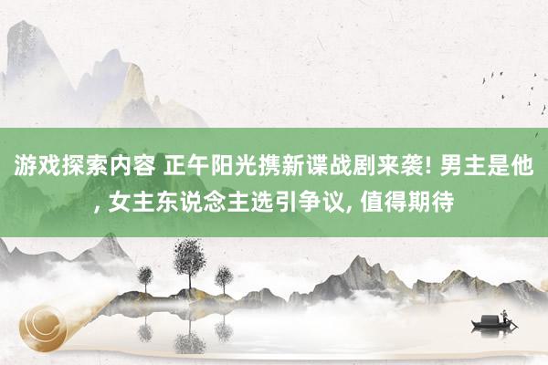 游戏探索内容 正午阳光携新谍战剧来袭! 男主是他, 女主东说念主选引争议, 值得期待