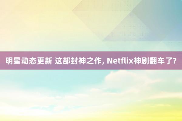 明星动态更新 这部封神之作, Netflix神剧翻车了?