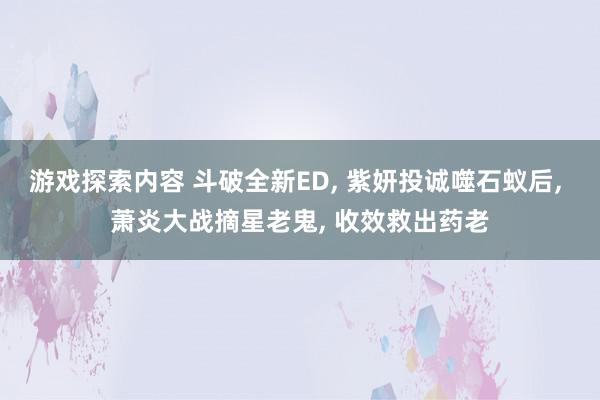 游戏探索内容 斗破全新ED, 紫妍投诚噬石蚁后, 萧炎大战摘星老鬼, 收效救出药老