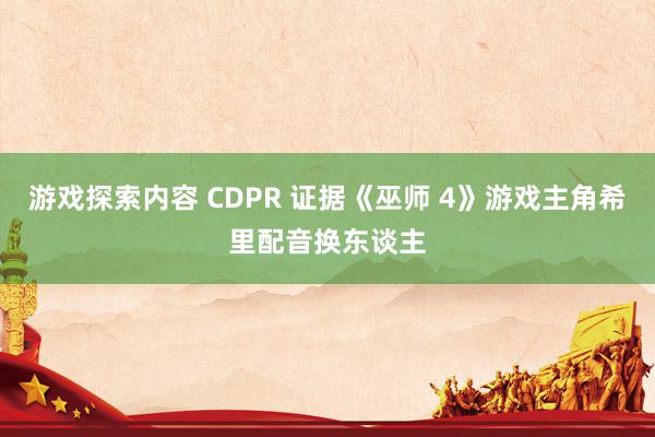 游戏探索内容 CDPR 证据《巫师 4》游戏主角希里配音换东谈主