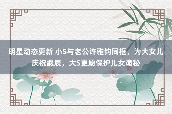 明星动态更新 小S与老公许雅钧同框，为大女儿庆祝嘏辰，大S更愿保护儿女诡秘