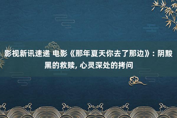 影视新讯速递 电影《那年夏天你去了那边》: 阴黢黑的救赎, 心灵深处的拷问