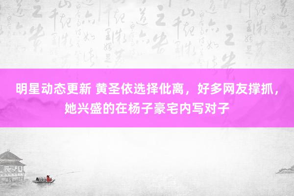 明星动态更新 黄圣依选择仳离，好多网友撑抓，她兴盛的在杨子豪宅内写对子