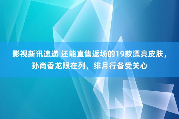 影视新讯速递 还能直售返场的19款漂亮皮肤，孙尚香龙限在列，绯月行备受关心