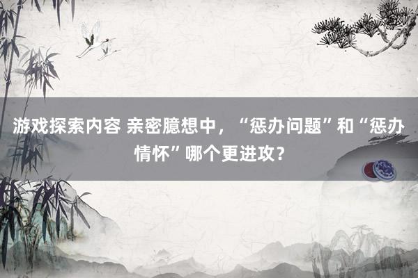 游戏探索内容 亲密臆想中，“惩办问题”和“惩办情怀”哪个更进攻？