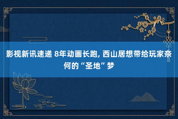 影视新讯速递 8年动画长跑, 西山居想带给玩家奈何的“圣地”梦