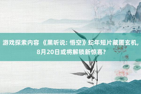 游戏探索内容 《黑听说: 悟空》蛇年短片藏匿玄机, 8月20日或将解锁新惊喜?