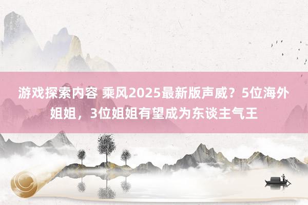 游戏探索内容 乘风2025最新版声威？5位海外姐姐，3位姐姐有望成为东谈主气王