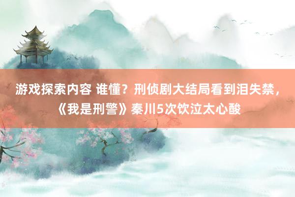 游戏探索内容 谁懂？刑侦剧大结局看到泪失禁，《我是刑警》秦川5次饮泣太心酸