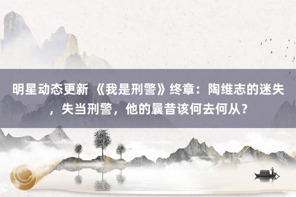 明星动态更新 《我是刑警》终章：陶维志的迷失，失当刑警，他的曩昔该何去何从？