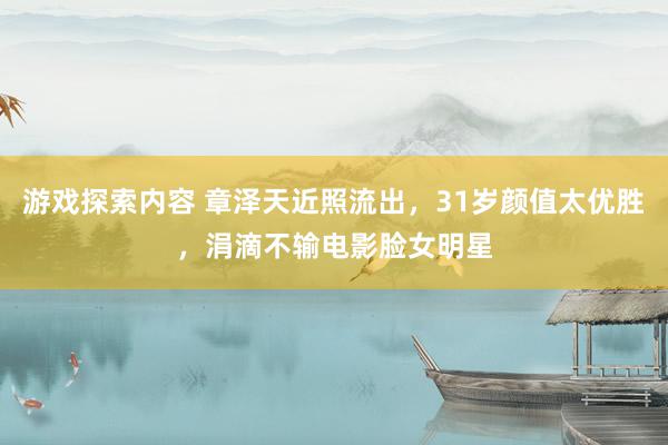 游戏探索内容 章泽天近照流出，31岁颜值太优胜，涓滴不输电影脸女明星