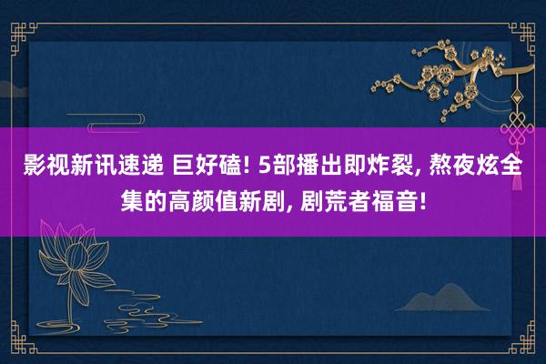 影视新讯速递 巨好磕! 5部播出即炸裂, 熬夜炫全集的高颜值新剧, 剧荒者福音!