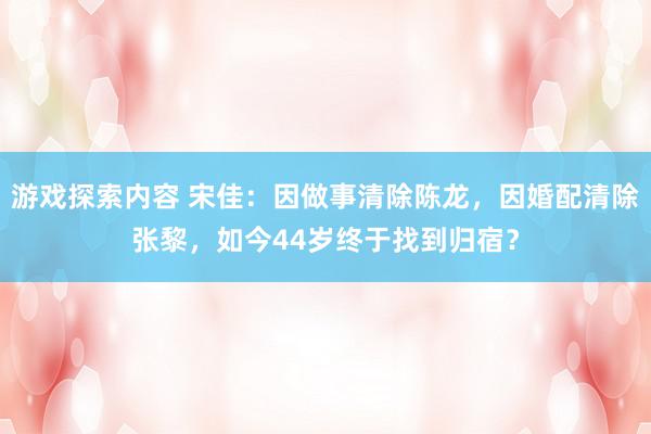 游戏探索内容 宋佳：因做事清除陈龙，因婚配清除张黎，如今44岁终于找到归宿？