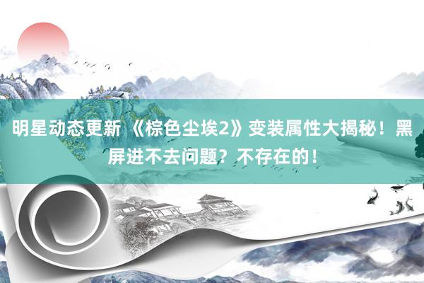 明星动态更新 《棕色尘埃2》变装属性大揭秘！黑屏进不去问题？不存在的！