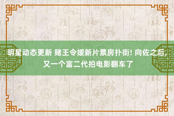 明星动态更新 赌王令嫒新片票房扑街! 向佐之后, 又一个富二代拍电影翻车了