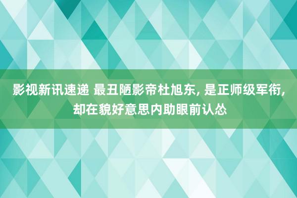 影视新讯速递 最丑陋影帝杜旭东, 是正师级军衔, 却在貌好意思内助眼前认怂