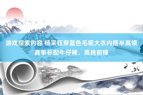 游戏探索内容 杨采钰穿蓝色毛呢大衣内搭半高领真挚衫配牛仔裤，高挑前锋