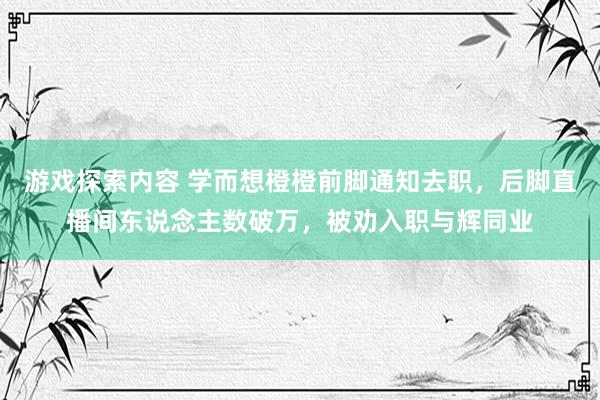 游戏探索内容 学而想橙橙前脚通知去职，后脚直播间东说念主数破万，被劝入职与辉同业