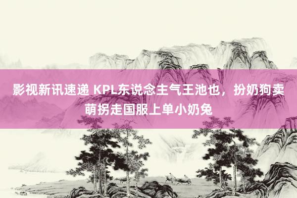 影视新讯速递 KPL东说念主气王池也，扮奶狗卖萌拐走国服上单小奶兔