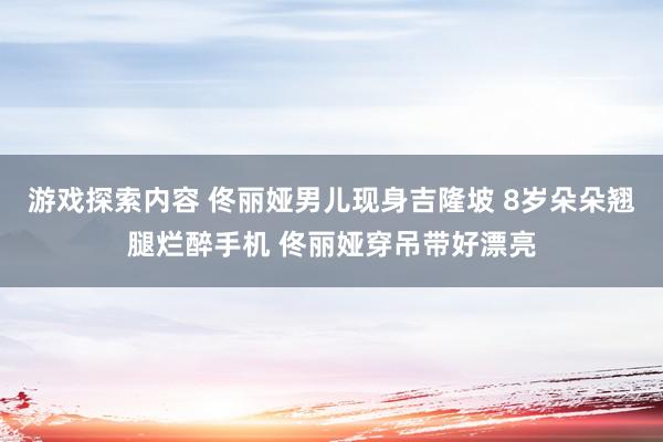 游戏探索内容 佟丽娅男儿现身吉隆坡 8岁朵朵翘腿烂醉手机 佟丽娅穿吊带好漂亮