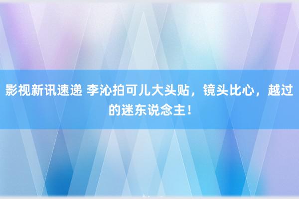 影视新讯速递 李沁拍可儿大头贴，镜头比心，越过的迷东说念主！