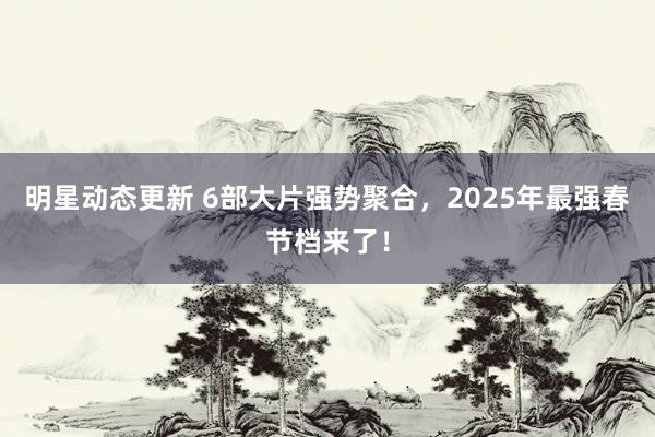 明星动态更新 6部大片强势聚合，2025年最强春节档来了！