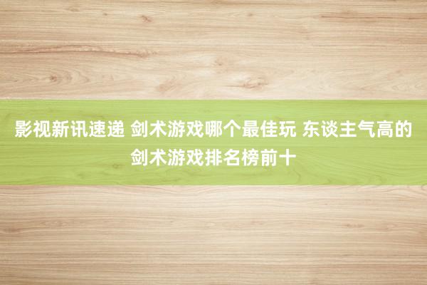 影视新讯速递 剑术游戏哪个最佳玩 东谈主气高的剑术游戏排名榜前十