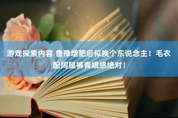 游戏探索内容 鲁豫增肥后似换个东说念主！毛衣配阔腿裤青娥感绝对！