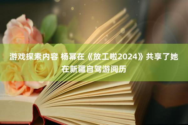 游戏探索内容 杨幂在《放工啦2024》共享了她在新疆自驾游阅历