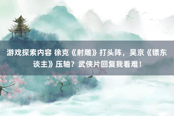 游戏探索内容 徐克《射雕》打头阵，吴京《镖东谈主》压轴？武侠片回复我看难！