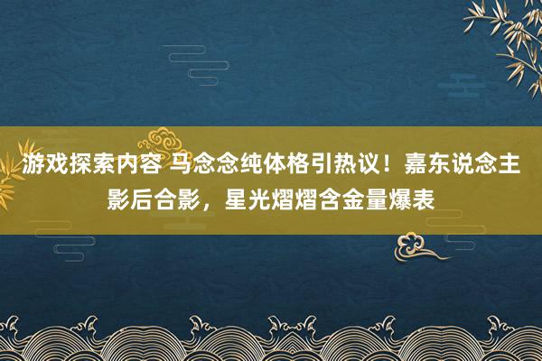 游戏探索内容 马念念纯体格引热议！嘉东说念主影后合影，星光熠熠含金量爆表