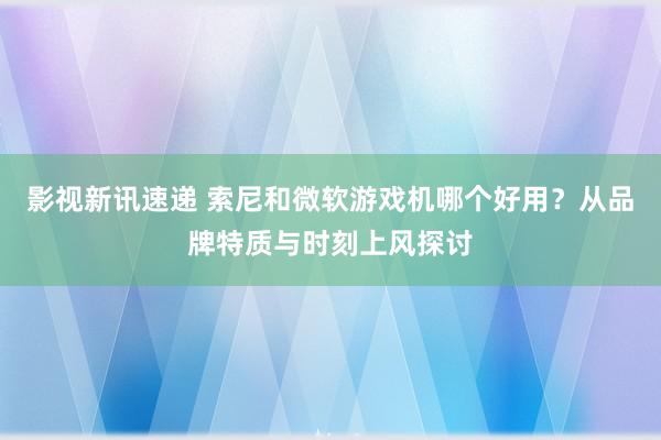 影视新讯速递 索尼和微软游戏机哪个好用？从品牌特质与时刻上风探讨