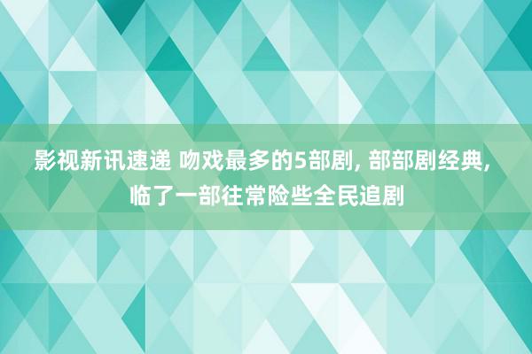 影视新讯速递 吻戏最多的5部剧, 部部剧经典, 临了一部往常险些全民追剧