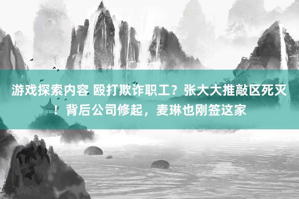 游戏探索内容 殴打欺诈职工？张大大推敲区死灭！背后公司修起，麦琳也刚签这家