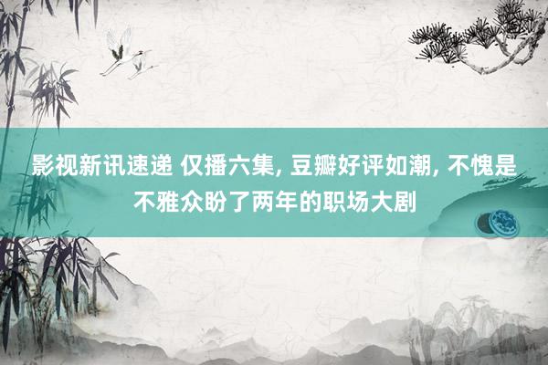 影视新讯速递 仅播六集, 豆瓣好评如潮, 不愧是不雅众盼了两年的职场大剧