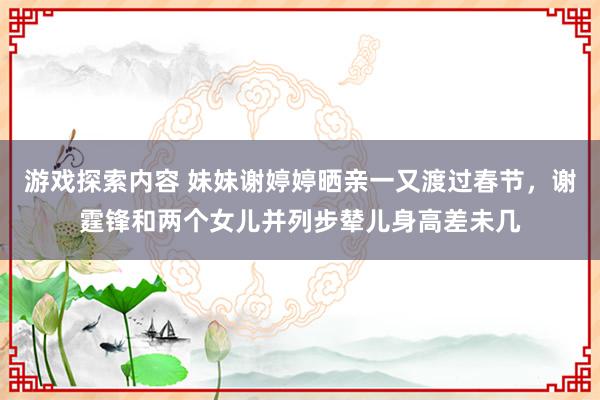 游戏探索内容 妹妹谢婷婷晒亲一又渡过春节，谢霆锋和两个女儿并列步辇儿身高差未几