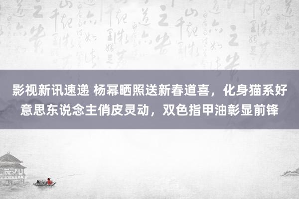 影视新讯速递 杨幂晒照送新春道喜，化身猫系好意思东说念主俏皮灵动，双色指甲油彰显前锋