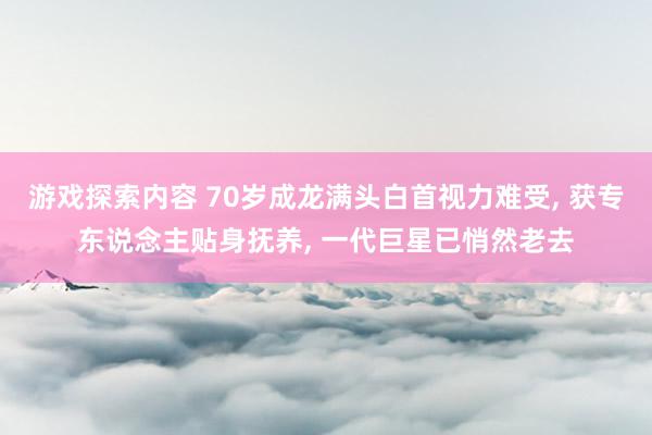 游戏探索内容 70岁成龙满头白首视力难受, 获专东说念主贴身抚养, 一代巨星已悄然老去