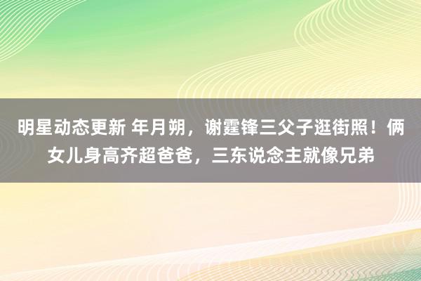 明星动态更新 年月朔，谢霆锋三父子逛街照！俩女儿身高齐超爸爸，三东说念主就像兄弟